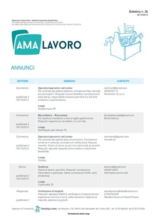 Bollettino n. 36
05/10/2015
ANNUNCI
SETTORE ANNNCIO CONTATTI
Commercio
pubblicato il
05/10/2015
Operatori/operatrici call center
Per azienda del settore telefonia. Compenso fisso mensile
più provvigioni. Requisiti: buona dialettica, conoscenza di
base del pc, disponibilità al lavoro part time e/o full time
(mattutino o pomeridiano).
Luogo
Grottammare AP
rev23.arl@gmail.com
3938530114
Revolution S.c.a.r.l.
Commercio
pubblicato il
05/10/2015
Maccellaio/a – Banconista
Per apertura macelleria e banco taglio gastronomia.
Requisiti: esperienza nel settore. Cv con foto.
Luogo
Sant'Egidio alla Vibrata TE
bontaitalianasb@gmail.com
Bontà Italiana
Commercio
pubblicato il
05/10/2015
Operatori/operatrici call center
Per azienda del settore telecomunicazioni. Formazione
continua in azienda, contratto con retribuzione fissa più
incentivi. Orario di lavoro su più turni dal lunedì al venerdì.
Requisiti: spiccate capacità comunicative e relazionali,
flessibilità.
Luogo
Teramo
4emmecal@gmail.com
4mcalls srl
Servizi
pubblicato il
05/10/2015
Grafico/a
Orario di lavoro: part time. Requisiti: conoscenza
informatica in generale, ottima conoscenza html5, css3,
photoshop.
Luogo
Colonnella TE
topmixit@gmail.com
3400512020
Informatica servizi srls
Artigianato
pubblicato il
Verificatore di impianti
Requisiti: attestato ENEA di verificatore d’impianti termici,
esperienza (minimo 2 anni) nella mansione, diploma di
maturità, patente di guida B.
ascolipiceno@obiettivolavoro.it
0736/252209
Obiettivo lavoro di Ascoli Piceno
 