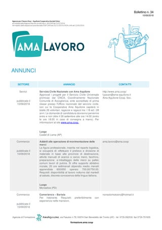 Bollettino n. 34
10/09/2018
ANNUNCI
SETTORE ANNNCIO CONTATTI
Servizi
pubblicato il
10/09/2018
Servizio Civile Nazionale con Ama Aquilone
Approvati i progetti per il Servizio Civile Universale
promossi dal CNCA, Coordinamento Nazionale
Comunità di Accoglienza, ente accreditato di prima
classe presso l'Ufficio nazionale del servizio civile,
con cui la Cooperativa Ama Aquilone ospiterà in
totale 26 volontari, ragazze e ragazzi tra i 18 ed i 28
anni. Le domande di candidatura dovranno pervenire
entro e non oltre il 28 settembre alle ore 14.00 (entro
le ore 18.00 in caso di consegna a mano). Per
informazioni al sito www.ama.coop.
Luogo
Castel di Lama (AP)
http://www.ama.coop/
f.pavan@ama-aquilone.it
Ama Aquilone Coop. Soc.
Commercio
pubblicato il
10/09/2018
Addetti alle operazione di movimentazione delle
merci
La figura professionale, inserita nel reparto logistica,
si occuperà di: effettuare il prelievo e divisione di
materiale in base alle provincie di destinazione,
attività manuali di scarico e carico merci, facchino,
preparazione e imballaggio delle merci su pallet,
comuni lavori di pulizia. Si offre supporto abitativo
iniziale, 20 ore settimanali stipendio medio mensili
apprendista 600/650 operaio 700.00/750.00.
Requisiti: disponibilità al lavoro notturno dal martedì
al sabato, discreta conoscenza della lingua italiana.
Luogo
Monselice (PD)
ama.lavoro@ama.coop
Commercio
pubblicato il
10/09/2018
Cameriere/a – Barista
Per ristorante. Requisiti: preferibilmente con
esperienza nelle mansioni.
nonsolomotosnc@hotmail.it
 