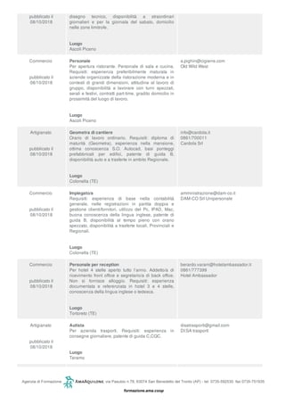 pubblicato il
08/10/2018
disegno tecnico, disponibilità a straordinari
giornalieri e per la giornata del sabato, domicilio
nelle zone limitrofe.
Luogo
Ascoli Piceno
Commercio
pubblicato il
08/10/2018
Personale
Per apertura ristorante. Personale di sala e cucina.
Requisiti: esperienza preferibilmente maturata in
aziende organizzate della ristorazione moderna e in
contesti di grandi dimensioni, attitudine al lavoro di
gruppo, disponibilità a lavorare con turni spezzati,
serali e festivi, contratti part-time, gradito domicilio in
prossimità del luogo di lavoro.
Luogo
Ascoli Piceno
a.pighin@cigierre.com
Old Wild West
Artigianato
pubblicato il
08/10/2018
Geometra di cantiere
Orario di lavoro ordinario. Requisiti: diploma di
maturità (Geometra), esperienza nella mansione,
ottima conoscenza S.O. Autocad, basi ponteggi
prefabbricati per edifici, patente di guida B,
disponibilità auto e a trasferte in ambito Regionale.
Luogo
Colonella (TE)
info@cardola.it
0861/700011
Cardola Srl
Commercio
pubblicato il
08/10/2018
Impiegato/a
Requisiti: esperienza di base nella contabilità
generale, nelle registrazioni in partita doppia e
gestione clienti/fornitori, utilizzo del Pc, IPAD, Mac,
buona conoscenza della lingua inglese, patente di
guida B, disponibilità al tempo pieno con orario
spezzato, disponibilità a trasferte locali, Provinciali e
Regionali.
Luogo
Colonella (TE)
amministrazione@dam-co.it
DAM-CO Srl Unipersonale
Commercio
pubblicato il
08/10/2018
Personale per reception
Per hotel 4 stelle aperto tutto l’anno. Addetto/a di
ricevimento front office e segretario/a di back office.
Non si fornisce alloggio. Requisiti: esperienza
documentata e referenziata in hotel 3 e 4 stelle,
conoscenza della lingua inglese o tedesca.
Luogo
Tortoreto (TE)
berardo.varani@hotelambassador.it
0861/777399
Hotel Ambassador
Artigianato
pubblicato il
08/10/2018
Autista
Per azienda trasporti. Requisiti: esperienza in
consegne giornaliere, patente di guida C,CQC.
Luogo
Teramo
disatrasporti@gmail.com
DI:SA trasporti
 