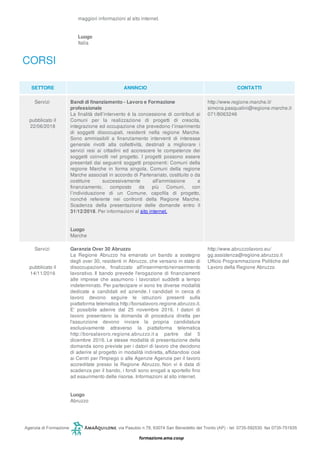 maggiori informazioni al sito internet.
Luogo
Italia
CORSI
SETTORE ANNNCIO CONTATTI
Servizi
pubblicato il
22/06/2018
Bandi di finanziamento - Lavoro e Formazione
professionale
La finalità dell’intervento è la concessione di contributi ai
Comuni per la realizzazione di progetti di crescita,
integrazione ed occupazione che prevedono l’inserimento
di soggetti disoccupati, residenti nella regione Marche.
Sono ammissibili a finanziamento interventi di interesse
generale rivolti alla collettività, destinati a migliorare i
servizi resi ai cittadini ed accrescere le competenze dei
soggetti coinvolti nel progetto. I progetti possono essere
presentati dai seguenti soggetti proponenti: Comuni della
regione Marche in forma singola, Comuni della regione
Marche associati in accordo di Partenariato, costituito o da
costituire successivamente all'ammissione a
finanziamento, composto da più Comuni, con
l’individuazione di un Comune, capofila di progetto,
nonché referente nei confronti della Regione Marche.
Scadenza della presentazione delle domande entro il
31/12/2018. Per informazioni al sito internet.
Luogo
Marche
http://www.regione.marche.it/
simona.pasqualini@regione.marche.it
071/8063246
Servizi
pubblicato il
14/11/2016
Garanzia Over 30 Abruzzo
La Regione Abruzzo ha emanato un bando a sostegno
degli over 30, residenti in Abruzzo, che versano in stato di
disoccupazione, finalizzato all'inserimento/reinserimento
lavorativo. Il bando prevede l'erogazione di finanziamenti
alle imprese che assumono i lavoratori suddetti a tempo
indeterminato. Per partecipare vi sono tre diverse modalità
dedicate a candidati ed aziende. I candidati in cerca di
lavoro devono seguire le istruzioni presenti sulla
piattaforma telematica http://borsalavoro.regione.abruzzo.it.
E' possibile aderire dal 25 novembre 2016. I datori di
lavoro presentano la domanda di procedura diretta per
l'assunzione devono inviare la propria candidatura
esclusivamente attraverso la piattaforma telematica
http://borsalavoro.regione.abruzzo.it a partire dal 5
dicembre 2016. Le stesse modalità di presentazione della
domanda sono previste per i datori di lavoro che decidono
di aderire al progetto in modalità indiretta, affidandosi cioè
ai Centri per l'Impiego o alle Agenzie Agenzie per il lavoro
accreditate presso la Regione Abruzzo. Non vi è data di
scadenza per il bando, i fondi sono erogati a sportello fino
ad esaurimento delle risorse. Informazioni al sito internet.
Luogo
Abruzzo
http://www.abruzzolavoro.eu/
gg.assistenza@regione.abruzzo.it
Ufficio Programmazione Politiche del
Lavoro della Regione Abruzzo
 