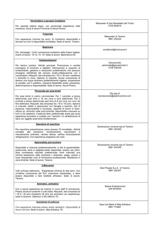 Verniciatore a spruzzo/ lucidatore
                                                                           Manpower di San Benedetto del Tronto
Per azienda settore legno, con pluriennale esperienza nella                           0735 650819
mansione. Zona di lavoro Provincia di Ascoli Piceno.

                              Frigorista
                                                                                   Manpower di Teramo
Con esperienza (minima tre anni). Si richiedono disponibilità a                       0861 252432
lavorare su turni e disponibilità immediata. Sede di lavoro: Teramo.

                              Bagnino/a
                                                                                 socialturist@rivanuova.it
Per campeggio. Conb conoscenza scolastica della lingua inglese.
Orario di lavoro: 10-13, 15 -19. Sede di lavoro: MartinsicuroTE.

                          Hostess/steward
                                                                                      Giocamondo
Per trenino turistico. Attività principali: Promozione e vendita                personale@giocamondo.it
(consegna di brochure e biglietti), informazione e supporto al                        0736 336339
turista/cliente, gestione e risoluzione problematiche che possono
emergere nell'attività del servizio svolto,collaborazione con il
coordinatore. Requisiti: età compresa tra i 18 e i 30 anni, residenza
o domicilio in zona, diploma di maturità, buona conoscenza di
almeno una lingua straniera (preferibilmente inglese), propensione
al contatto con il pubblico, massima flessibilità oraria, precisione,
determinazione e responsabilità. Sede di lavoro: Ascoli Piceno.

                     Personale per area bimbi
                                                                                        Zig zag srl
Per area bimbi in centro commerciale. Per 1 contratto a tempo                risorseumane@aladinoonline.com
determinato part time a 16 ore circa a turni settimanali. Per 2
contratti a tempo determinato part time di 8 ore circa con turni nei
fine settimana. Requisiti: età compresa tra i 19 e i 40 anni, diploma
di maturità, abilità a relazionarsi con famiglie e bambini, doti di
pazienza, responsabilità e sicurezza, capacità di lavoro in team,
utilizzo pc, domicilio nelle zone limitrofe, disponibilità a lavorare su
turni e nei weekend. Costituirà titolo preferenziale avere già avuto
esperienze lavorative a contatto con i bambini. Cv all'attenzione di
Sara con oggetto area bimbi Grottammare.

                      Operatore di macchina
                                                                            Generazione vincente spa di Teramo
Per macchina pressofusione zama (pressa 70 tonnellate). Attività                      0861 244349
correlate alla mansione: funzionamento macchinario e
manutenzione ordinaria, cambio stampi, verifica funzionamento
refrigerazione. Con esperienza pregressa nel ruolo.

                     Apprendista parrucchiera
                                                                            Generazione vincente spa di Teramo
Disponibile a crescere professionalmente, in età di apprendistato,                    0861 244349
automunita, seria e spigliata,subito disponibile, pratica uso phon.
Sarà considerato requisito preferenziale l'aver maturato una
minima esperienza nella mansione ( shampoo, piega, colore) o
l'aver frequentato corsi di formazione professionale. Residenza in
zone limitrofe. Sede di lavoro: Teramo.

                             2 Meccanici
                                                                              Start People S.p.A, di Teramo
Volti sull'area elettronica. Esperienza minima di due anni. Con                       0861 242347
un'ottima conoscenza del PLC (macchine robotizzate), e deve
essere disponibile a fare trasferte all'estero. Sede di lavoro:
Teramo.

                       Animatori, animatrici
                                                                                   Besha Entertainment
Con e senza esperienza da inserire in nuovi staff di animazione.                      346 6978404
Presso strutture turistiche in tutta Italia. Requisiti: età compresa tra
i 18 e i 30 anni (massimo 35 anni per animatori con esperienza),
solari e dinamici. Selezioni a Silvi Marina TE.

                       Assistente di poltrona
                                                                              Open job Metis di Alba Adriatica
Con esperienza maturata presso studio dentistico. Disponibilità al                    0861 710667
lavoro full time. Sede di lavoro: Alba Adriatica TE.
 