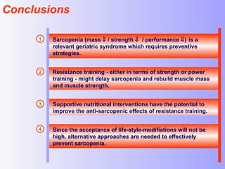 Conclusions Sarcopenia (mass    / strength     / performance   )   is a relevant geriatric syndrome which requires preventive strategies. Resistance training - either in terms of strength or power training - might delay sarcopenia and rebuild muscle mass and muscle strength. Supportive nutritional interventions have the potential to improve the anti-sarcopenic effects of resistance training.  Since the acceptance of life-style-modifiations will not be high, alternative approaches are needed to effectively prevent sarcopenia. 1 2 3 4 