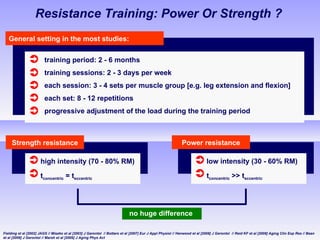 Resistance Training: Power Or Strength ? General setting in the most studies: training period: 2 - 6 months training sessions: 2 - 3 days per week each session: 3 - 4 sets per muscle group [e.g. leg extension and flexion] each set: 8  - 12  repetitions progressive adjustment of the load during the training period Strength resistance high intensity (70 - 80% RM)   t concentric  = t eccentric Fielding et al [2002] JAGS  // Miszko et al [2003] J Gerontol  //  Bottaro et al [2007]  Eur J Appl Physiol // Henwood et al [2008] J Gerontol  // Reid KF et al [2008] Aging Clin Exp Res // Bean et al [2009] J Gerontol //  Marsh et al [2009]  J Aging Phys Act Power resistance low intensity (30 - 60% RM)   t concentric  >> t eccentric no huge difference  