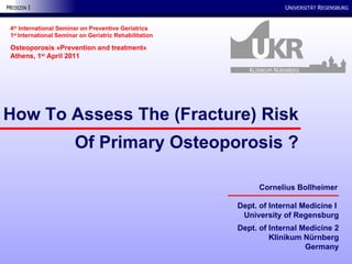 Dept. of Internal Medicine I  University of Regensburg Dept. of Internal Medicine 2 Klinikum Nürnberg Germany How To Assess The (Fracture) Risk Of Primary Osteoporosis ? 4 th  International Seminar on Preventive Geriatrics 1 st  International Seminar on Geriatric Rehabilitation Osteoporosis  »Prevention and treatment« Athens, 1 st  April 2011 Cornelius Bollheimer K LINIKUM  N ÜRNBERG 