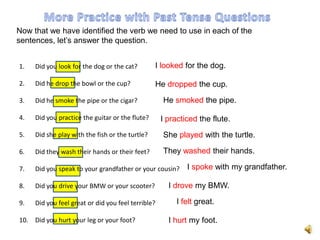 Now that we have identified the verb we need to use in each of the
sentences, let’s answer the question.


1.   Did you look for the dog or the cat?        I looked for the dog.

2.   Did he drop the bowl or the cup?            He dropped the cup.
3.   Did he smoke the pipe or the cigar?            He smoked the pipe.

4.   Did you practice the guitar or the flute?      I practiced the flute.
5.   Did she play with the fish or the turtle?      She played with the turtle.

6.   Did they wash their hands or their feet?       They washed their hands.

7.   Did you speak to your grandfather or your cousin?      I spoke with my grandfather.

8.   Did you drive your BMW or your scooter?          I drove my BMW.

9.   Did you feel great or did you feel terrible?        I felt great.

10. Did you hurt your leg or your foot?               I hurt my foot.
 