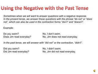 Sometimes when we will want to answer questions with a negative response.
In the present tense, we answer these questions with the phrase “do not” or “does
not”, which can also be used in the contraction forms “don’t” and “doesn’t”.

Example:

Do you swim?                          No, I don’t swim.
Does Jim read everyday?               No, Jim does not read everyday.

In the past tense, we will answer with “did not” or the contraction, “didn’t”.

Did you swim?                         No, I didn’t swim.
Did Jim read everyday?                No, Jim did not read everyday.
 