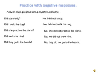 Answer each question with a negative response.

Did you study?                   No, I did not study.

Did I walk the dog?               No, I did not walk the dog.

Did she practice the piano?       No, she did not practice the piano.

Did we know him?                  No, we did not know him.

Did they go to the beach?         No, they did not go to the beach.
 