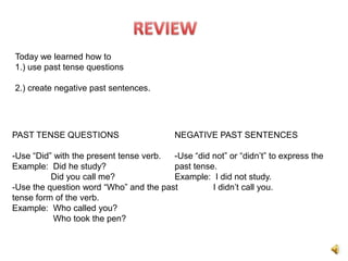 Today we learned how to
1.) use past tense questions

2.) create negative past sentences.




PAST TENSE QUESTIONS                      NEGATIVE PAST SENTENCES

-Use “Did” with the present tense verb. -Use “did not” or “didn’t” to express the
Example: Did he study?                  past tense.
          Did you call me?              Example: I did not study.
-Use the question word “Who” and the past         I didn’t call you.
tense form of the verb.
Example: Who called you?
           Who took the pen?
 
