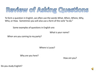 To form a question in English, we often use the words What, When, Where, Why,
   Who, or How. Sometimes you will also use a form of the verb “to do.”

           Some examples of questions in English are:

                                               What is your name?
      When are you coming to my party?



                                      Where is Lucas?


                  Why are you here?
                                                            How are you?


Do you study English?
 