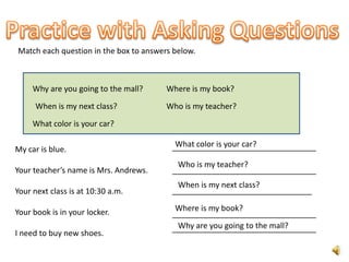 Match each question in the box to answers below.



     Why are you going to the mall?     Where is my book?
      When is my next class?            Who is my teacher?

     What color is your car?

                                          What color is your car?
                                         _________________________________
My car is blue.
                                          Who is my teacher?
Your teacher’s name is Mrs. Andrews.     _________________________________
                                          When is my next class?
Your next class is at 10:30 a.m.         ________________________________

Your book is in your locker.              Where is my book?
                                         _________________________________
                                          Why are you going to the mall?
                                         _________________________________
I need to buy new shoes.
 