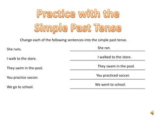 Change each of the following sentences into the simple past tense.

She runs.                                           She ran.
                                      ______________________________________

I walk to the store.                                I walked to the store.
                                      ______________________________________

They swim in the pool.                              They swam in the pool.
                                      ______________________________________
                                                   You practiced soccer.
You practice soccer.                  ______________________________________
                                                   We went to school.
We go to school.                      ______________________________________
 