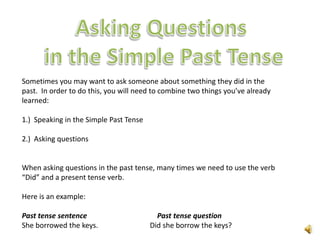 Sometimes you may want to ask someone about something they did in the
past. In order to do this, you will need to combine two things you’ve already
learned:

1.) Speaking in the Simple Past Tense

2.) Asking questions


When asking questions in the past tense, many times we need to use the verb
“Did” and a present tense verb.

Here is an example:

Past tense sentence                       Past tense question
She borrowed the keys.                  Did she borrow the keys?
 