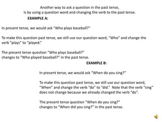Another way to ask a question in the past tense,
             Is by using a question word and changing the verb to the past tense.
                EXAMPLE A:

In present tense, we would ask “Who plays baseball?”

To make this question past tense, we still use our question word, “Who” and change the
verb “plays” to “played.”

The present tense question “Who plays baseball?”
changes to “Who played baseball?” in the past tense.
                                                  EXAMPLE B:

                      In present tense, we would ask “When do you sing?”

                      To make this question past tense, we still use our question word,
                      “When” and change the verb “do” to “did.” Note that the verb “sing”
                      does not change because we already changed the verb “do”.

                      The present tense question “When do you sing?”
                      changes to “When did you sing?” in the past tense.
 