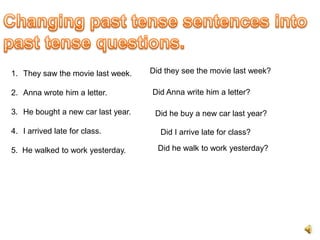 1. They saw the movie last week.    Did they see the movie last week?

2. Anna wrote him a letter.         Did Anna write him a letter?

3. He bought a new car last year.    Did he buy a new car last year?

4. I arrived late for class.          Did I arrive late for class?

5. He walked to work yesterday.       Did he walk to work yesterday?
 