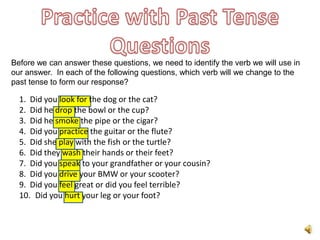 Before we can answer these questions, we need to identify the verb we will use in
our answer. In each of the following questions, which verb will we change to the
past tense to form our response?

  1. Did you look for the dog or the cat?
  2. Did he drop the bowl or the cup?
  3. Did he smoke the pipe or the cigar?
  4. Did you practice the guitar or the flute?
  5. Did she play with the fish or the turtle?
  6. Did they wash their hands or their feet?
  7. Did you speak to your grandfather or your cousin?
  8. Did you drive your BMW or your scooter?
  9. Did you feel great or did you feel terrible?
  10. Did you hurt your leg or your foot?
 
