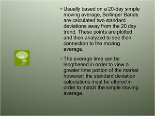 Usually based on a 20-day simple moving average, Bollinger Bands are calculated two standard deviations away from the 20 day trend. These points are plotted and then analyzed to see their connection to the moving average.  The average time can be lengthened in order to view a greater time portion of the market however; the standard deviation calculations must be altered in order to match the simple moving average.  