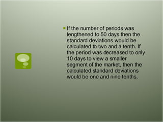 If the number of periods was lengthened to 50 days then the standard deviations would be calculated to two and a tenth. If the period was decreased to only 10 days to view a smaller segment of the market, then the calculated standard deviations would be one and nine tenths.  