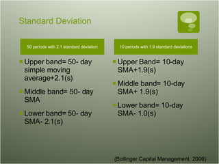Standard Deviation 50 periods with 2.1 standard deviation Upper band= 50- day simple moving average+2.1(s) Middle band= 50- day SMA Lower band= 50- day SMA- 2.1(s)  10 periods with 1.9 standard deviations Upper Band= 10-day SMA+1.9(s) Middle band= 10-day SMA+ 1.9(s) Lower band= 10-day SMA- 1.0(s)  (Bollinger Capital Management, 2008) 