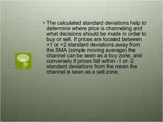 The calculated standard deviations help to determine where price is channeling and what decisions should be made in order to buy or sell. If prices are located between +1 or +2 standard deviations away from the SMA (simple moving average) the channel can be seen as a buy zone, and conversely if prices fall within -1 or -2 standard deviations from the mean the channel is seen as a sell zone.  