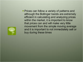 Prices can follow a variety of patterns and although the Bollinger bands are extremely efficient in calculating and analyzing prices within the market, it is important to know that prices can and will make very little movement from the simple moving average and it is important to not immediately sell or buy during these times  