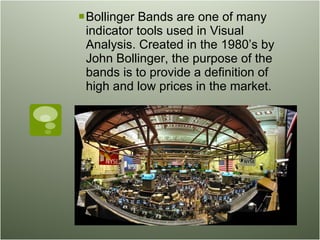 Bollinger Bands are one of many indicator tools used in Visual Analysis. Created in the 1980’s by John Bollinger, the purpose of the bands is to provide a definition of high and low prices in the market.  