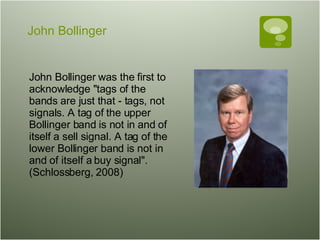 John Bollinger John Bollinger was the first to acknowledge "tags of the bands are just that - tags, not signals. A tag of the upper Bollinger band is not in and of itself a sell signal. A tag of the lower Bollinger band is not in and of itself a buy signal". (Schlossberg, 2008)  