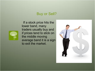 Buy or Sell? If a stock price hits the lower band, many traders usually buy and if prices tend to stick on the middle moving average band it is a sign to exit the market.  
