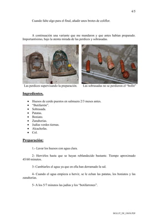 4/5
BOLLIT_DE_OSOS.PDF
Cuando falte algo para el final, añadir unos brotes de coliflor.
A continuación una variante que me mandaron y que antes habían preparado.
Importantísimo, bajo la atenta mirada de las perdices y sobrasadas.
Las perdices supervisando la preparación. Las sobrasadas no se perdieron el “bollit”
Ingredientes.
• Huesos de cerdo puestos en salmuera 2/3 meses antes.
• “Butifarrón”.
• Sobrasada.
• Patatas.
• Boniato.
• Zanahorias.
• Judías verdes tiernas.
• Alcachofas.
• Col.
Preparación:
1.- Lavar los huesos con agua clara.
2- Hervirlos hasta que se hayan reblandecido bastante. Tiempo aproximado
45/60 minutos.
3- Cambiarles el agua ya que en ella han derramado la sal.
4- Cuando el agua empieza a hervir, se le echan las patatas, los boniatos y las
zanahorias.
5- A los 5/7 minutos las judías y los “botifarrones”.
 