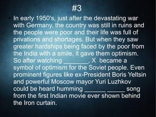 #3
● In early 1950's, just after the devastating war
with Germany, the country was still in ruins and
the people were poor and their life was full of
privations and shortages. But when they saw
greater hardships being faced by the poor from
the India with a smile, it gave them optimism.
So after watching _______, X became a
symbol of optimism for the Soviet people. Even
prominent figures like ex-President Boris Yeltsin
and powerful Moscow mayor Yuri Luzhkov
could be heard humming ______ _____ song
from the first Indian movie ever shown behind
the Iron curtain.
 