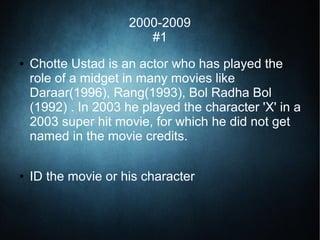 2000-2009
#1
● Chotte Ustad is an actor who has played the
role of a midget in many movies like
Daraar(1996), Rang(1993), Bol Radha Bol
(1992) . In 2003 he played the character 'X' in a
2003 super hit movie, for which he did not get
named in the movie credits.
● ID the movie or his character
 