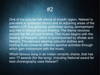 #2
● One of the popular folk dance of Awadh region, Natwari is
prevalent in Sultanpur district and its adjoining areas of the
eastern U.P. It is generally performed during Janmashtami
and Holi in honour of Lord Krishna. The theme revolves
around the life of Lord Krishna. The music begins with the
beating of Naqqara, which is accompainied by dholak and
Manjira. The dancers wearing colourful clothes and
holding flutes presents different sportive activities through
which gain momentum with the music.
● Which famous song in an Indian romantic drama ,that has
won 17 awards (for the song) ,including National award for
best choreography uses Natwari?
 