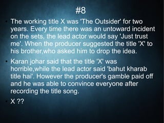 #8
● The working title X was 'The Outsider' for two
years. Every time there was an untoward incident
on the sets, the lead actor would say 'Just trust
me'. When the producer suggested the title 'X' to
his brother,who asked him to drop the idea.
● Karan johar said that the title 'X' was
horrible,while the lead actor said 'bahut kharab
title hai'. However the producer's gamble paid off
and he was able to convince everyone after
recording the title song.
● X ??
 