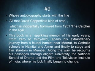 #9
● Whose autobiography starts with the line
● 'All that David Copperfield kind of crap’ ,
which is incidentally borrowed from 1951 'The Catcher
in the Rye' .
● This book is a sparkling memoir of his early years,
‘from zero to thirty-two', spans his extraordinary
journey from a feudal hamlet near Meerut, to Catholic
schools in Nainital and Ajmer and finally to stage and
film stardom in Mumbai. Along the way, he recounts
his passages through Aligarh University, the National
School of Drama and the Film and Television Institute
of India, where his luck finally began to change.
 