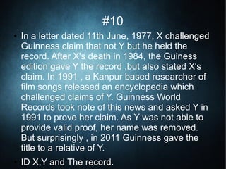 #10
● In a letter dated 11th June, 1977, X challenged
Guinness claim that not Y but he held the
record. After X's death in 1984, the Guiness
edition gave Y the record ,but also stated X's
claim. In 1991 , a Kanpur based researcher of
film songs released an encyclopedia which
challenged claims of Y. Guinness World
Records took note of this news and asked Y in
1991 to prove her claim. As Y was not able to
provide valid proof, her name was removed.
But surprisingly , in 2011 Guinness gave the
title to a relative of Y.
● ID X,Y and The record.
 