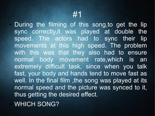 #1
● During the filming of this song,to get the lip
sync correctly,it was played at double the
speed. The actors had to sync their lip
movements at this high speed. The problem
with this was that they also had to ensure
normal body movement rate,which is an
extremely difficult task, since when you talk
fast, your body and hands tend to move fast as
well. In the final film ,the song was played at its
normal speed and the picture was synced to it,
thus getting the desired effect.
● WHICH SONG?
 