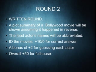 ROUND 2
● WRITTEN ROUND.
● A plot summary of a Bollywood movie will be
shown assuming it happened in reverse.
● The lead actor's names will be abbreviated.
● ID the movies. +10/0 for correct answer
● A bonus of +2 for guessing each actor
● Overall +50 for fullhouse
 