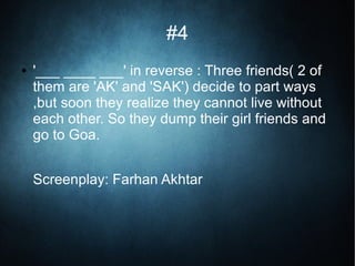 #4
● '___ ____ ___' in reverse : Three friends( 2 of
them are 'AK' and 'SAK') decide to part ways
,but soon they realize they cannot live without
each other. So they dump their girl friends and
go to Goa.
Screenplay: Farhan Akhtar
 