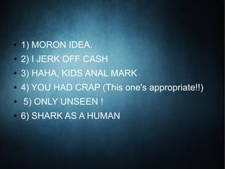 ● 1) MORON IDEA.
● 2) I JERK OFF CASH
● 3) HAHA, KIDS ANAL MARK
● 4) YOU HAD CRAP (This one's appropriate!!)
● 5) ONLY UNSEEN !
● 6) SHARK AS A HUMAN
 
