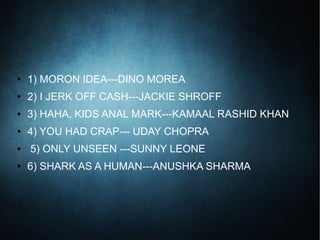 ● 1) MORON IDEA---DINO MOREA
● 2) I JERK OFF CASH---JACKIE SHROFF
● 3) HAHA, KIDS ANAL MARK---KAMAAL RASHID KHAN
● 4) YOU HAD CRAP--- UDAY CHOPRA
● 5) ONLY UNSEEN ---SUNNY LEONE
● 6) SHARK AS A HUMAN---ANUSHKA SHARMA
 