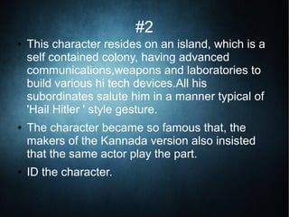 #2
● This character resides on an island, which is a
self contained colony, having advanced
communications,weapons and laboratories to
build various hi tech devices.All his
subordinates salute him in a manner typical of
'Hail Hitler ' style gesture.
● The character became so famous that, the
makers of the Kannada version also insisted
that the same actor play the part.
● ID the character.
 