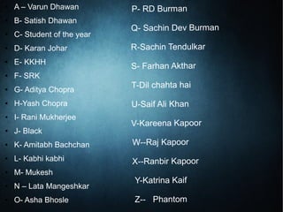 P- RD Burman
Q- Sachin Dev Burman
R-Sachin Tendulkar
S- Farhan Akthar
T-Dil chahta hai
U-Saif Ali Khan
V-Kareena Kapoor
W--Raj Kapoor
X--Ranbir Kapoor
Y-Katrina Kaif
Z-- Phantom
● A – Varun Dhawan
● B- Satish Dhawan
● C- Student of the year
● D- Karan Johar
● E- KKHH
● F- SRK
● G- Aditya Chopra
● H-Yash Chopra
● I- Rani Mukherjee
● J- Black
● K- Amitabh Bachchan
● L- Kabhi kabhi
● M- Mukesh
● N – Lata Mangeshkar
● O- Asha Bhosle
 