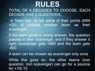 RULES
● TOTAL OF 6 DECADES TO CHOOSE, EACH
DECADE HAS 2 QUESTIONS.
● A Team has to bid some of their points (MIN
=20) & choose another team as their
scavenger.
● If the team gives a wrong answer, the question
passes to their scavenger, and if they answer it
right, scavenger gets +BID and the team gets
-BID
● A team can be chosen as scavenger only once
While this goes on, the other teams (non
question, non scavenger) can go for a pounce
for +10/-10
 