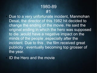 1980-89
#1
● Due to a very unfortunate incident, Manmohan
Desai, the director of this 1982 hit decided to
change the ending of the movie. He said the
original ending in which the hero was supposed
to die ,would have a negative impact on the
minds of the people ,especially after the
incident. Due to this , the film received great
publicity , eventually becoming top grosser of
the year.
● ID the Hero and the movie
 