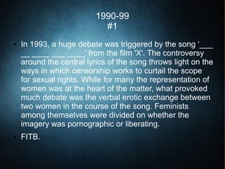 1990-99
#1
● In 1993, a huge debate was triggered by the song ‘___
__ ____ ___ ____’ from the film 'X'. The controversy
around the central lyrics of the song throws light on the
ways in which censorship works to curtail the scope
for sexual rights. While for many the representation of
women was at the heart of the matter, what provoked
much debate was the verbal erotic exchange between
two women in the course of the song. Feminists
among themselves were divided on whether the
imagery was pornographic or liberating.
● FITB.
 