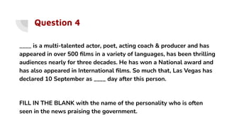 Question 4
____ is a multi-talented actor, poet, acting coach & producer and has
appeared in over 500 ﬁlms in a variety of languages, has been thrilling
audiences nearly for three decades. He has won a National award and
has also appeared in International ﬁlms. So much that, Las Vegas has
declared 10 September as ____ day after this person.
FILL IN THE BLANK with the name of the personality who is often
seen in the news praising the government.
 