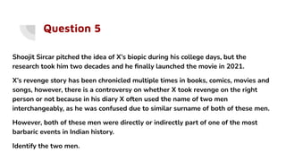 Question 5
Shoojit Sircar pitched the idea of X’s biopic during his college days, but the
research took him two decades and he ﬁnally launched the movie in 2021.
X’s revenge story has been chronicled multiple times in books, comics, movies and
songs, however, there is a controversy on whether X took revenge on the right
person or not because in his diary X often used the name of two men
interchangeably, as he was confused due to similar surname of both of these men.
However, both of these men were directly or indirectly part of one of the most
barbaric events in Indian history.
Identify the two men.
 