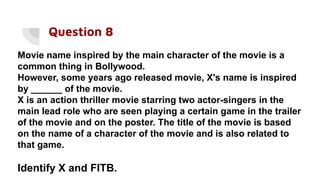 Question 8
Movie name inspired by the main character of the movie is a
common thing in Bollywood.
However, some years ago released movie, X's name is inspired
by ______ of the movie.
X is an action thriller movie starring two actor-singers in the
main lead role who are seen playing a certain game in the trailer
of the movie and on the poster. The title of the movie is based
on the name of a character of the movie and is also related to
that game.
Identify X and FITB.
 