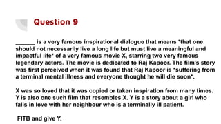 Question 9
______ is a very famous inspirational dialogue that means *that one
should not necessarily live a long life but must live a meaningful and
impactful life* of a very famous movie X, starring two very famous
legendary actors. The movie is dedicated to Raj Kapoor. The film's story
was first perceived when it was found that Raj Kapoor is *suffering from
a terminal mental illness and everyone thought he will die soon*.
X was so loved that it was copied or taken inspiration from many times.
Y is also one such film that resembles X. Y is a story about a girl who
falls in love with her neighbour who is a terminally ill patient.
FITB and give Y.
 
