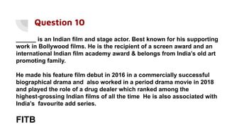 Question 10
______ is an Indian film and stage actor. Best known for his supporting
work in Bollywood films. He is the recipient of a screen award and an
international Indian film academy award & belongs from India’s old art
promoting family.
He made his feature film debut in 2016 in a commercially successful
biographical drama and also worked in a period drama movie in 2018
and played the role of a drug dealer which ranked among the
highest-grossing Indian films of all the time He is also associated with
India’s favourite add series.
FITB
 