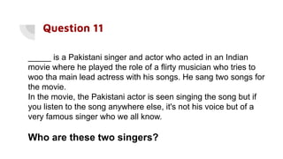 Question 11
_____ is a Pakistani singer and actor who acted in an Indian
movie where he played the role of a flirty musician who tries to
woo tha main lead actress with his songs. He sang two songs for
the movie.
In the movie, the Pakistani actor is seen singing the song but if
you listen to the song anywhere else, it's not his voice but of a
very famous singer who we all know.
Who are these two singers?
 
